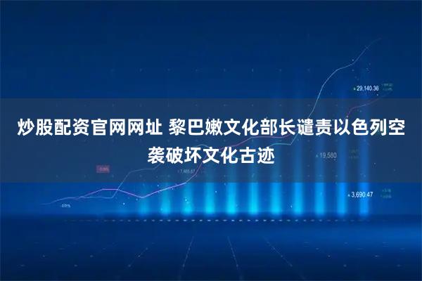 炒股配资官网网址 黎巴嫩文化部长谴责以色列空袭破坏文化古迹