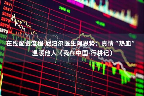 在线配资流程 尼泊尔医生阿思势：真情“热血” 温暖他人（我在中国·行耕记）