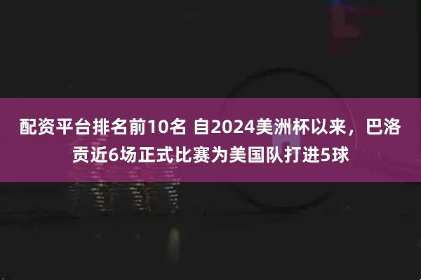 配资平台排名前10名 自2024美洲杯以来，巴洛贡近6场正式比赛为美国队打进5球