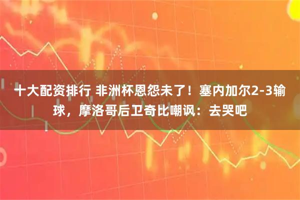十大配资排行 非洲杯恩怨未了！塞内加尔2-3输球，摩洛哥后卫奇比嘲讽：去哭吧