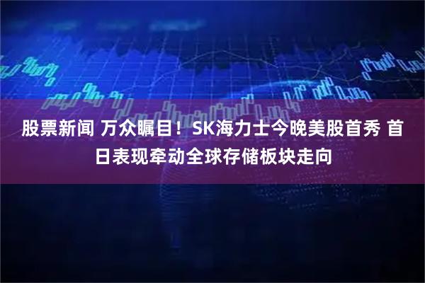 股票新闻 万众瞩目！SK海力士今晚美股首秀 首日表现牵动全球存储板块走向