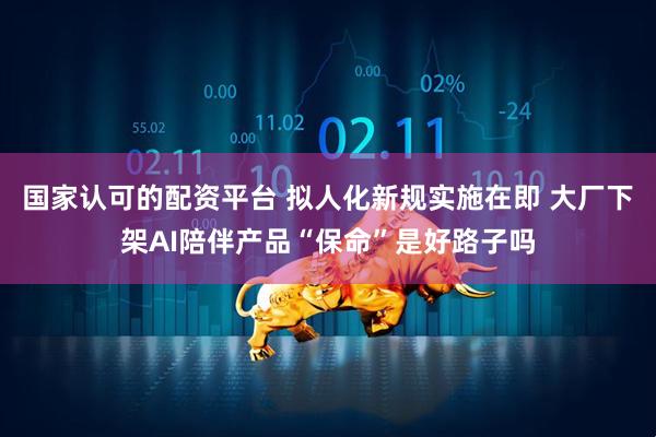 国家认可的配资平台 拟人化新规实施在即 大厂下架AI陪伴产品“保命”是好路子吗