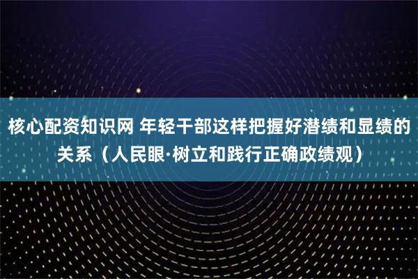 核心配资知识网 年轻干部这样把握好潜绩和显绩的关系（人民眼·树立和践行正确政绩观）