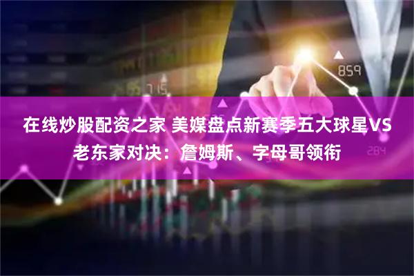 在线炒股配资之家 美媒盘点新赛季五大球星VS老东家对决：詹姆斯、字母哥领衔