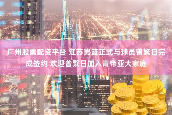 广州股票配资平台 江苏男篮正式与球员曾繁日完成签约 欢迎曾繁日加入肯帝亚大家庭