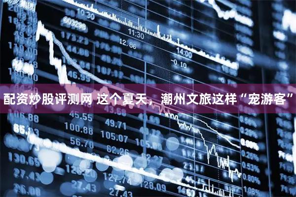 配资炒股评测网 这个夏天，潮州文旅这样“宠游客”