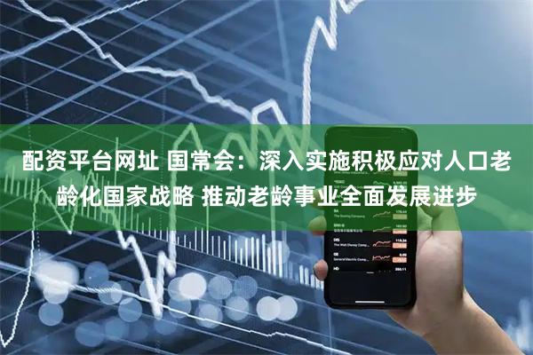 配资平台网址 国常会：深入实施积极应对人口老龄化国家战略 推动老龄事业全面发展进步