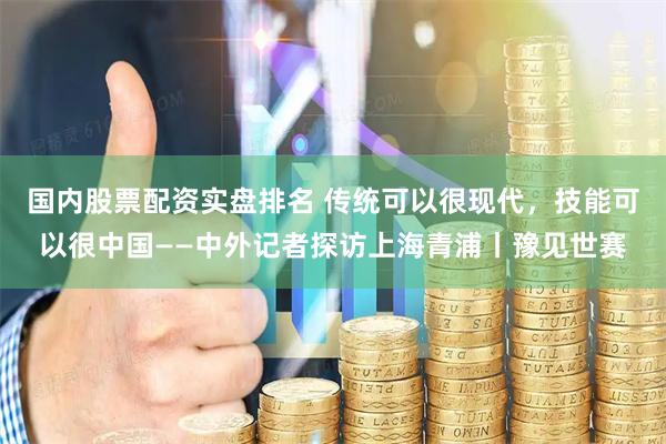 国内股票配资实盘排名 传统可以很现代,技能可以很中国——中外记者探访上海青浦丨豫见世赛