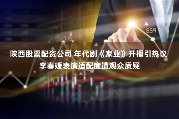 陕西股票配资公司 年代剧《家业》开播引热议 李春媛表演适配度遭观众质疑