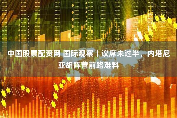 中国股票配资网 国际观察丨议席未过半，内塔尼亚胡阵营前路难料
